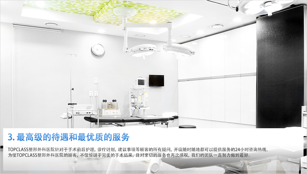 3. 最高级的待遇和最优质的服务 topclass整形外科医院针对于手术前后护理，诊疗计划，建议事项等顾客的所有疑问，开设随时随地都可以提供服务的24小时咨询热线。为使TOPCLASS整形外科医院的顾客，不仅惊讶于完美的手术结果，且对亲切的服务也再次感叹，我们的团队一直努力做到最好。