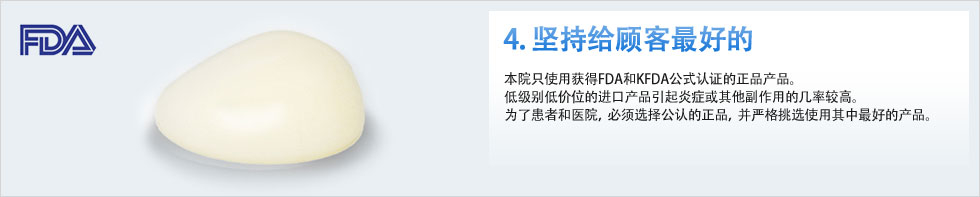 4. 坚持给顾客最好的 本院只使用获得FDA和KFDA公式认证的正品产品。低级别低价位的进口产品引起炎症或其他副作用的几率较高。为了患者和医院，必须选择公认的正品，并严格挑选使用其中最好的产品。