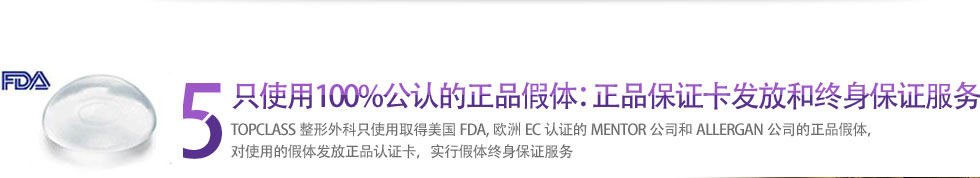 5 只使用100%公认的正品假体：正品保证卡发放和终身保证服务 TOPCLASS整形外科只使用取得美国FDA,欧洲EC认证的MENTOR公司和ALLERGAN公司的正品假体，对使用的假体发放正品认证卡，实行假体终身保证服务