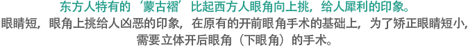 东方人特有的‘蒙古褶’比起西方人眼角向上挑，给人犀利的印象。眼睛短，眼角上挑给人凶恶的印象，在原有的开前眼角手术的基础上，为了矫正眼睛短小，需要立体开后眼角（下眼角）的手术。