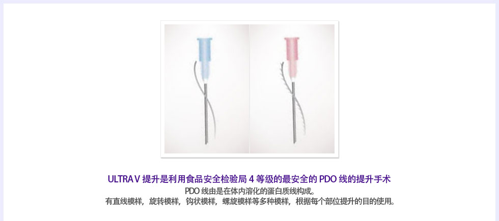 ULTRA V提升是利用食品安全检验局4等级的最安全的PDO线的提升手术 PDO线由是在体内溶化的蛋白质线构成。有直线模样，旋转模样，钩状模样，螺旋模样等多种模样，根据每个部位提升的目的使用。